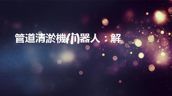 管道清淤機(jī)器人：解放你的下水道，告別堵塞煩惱！